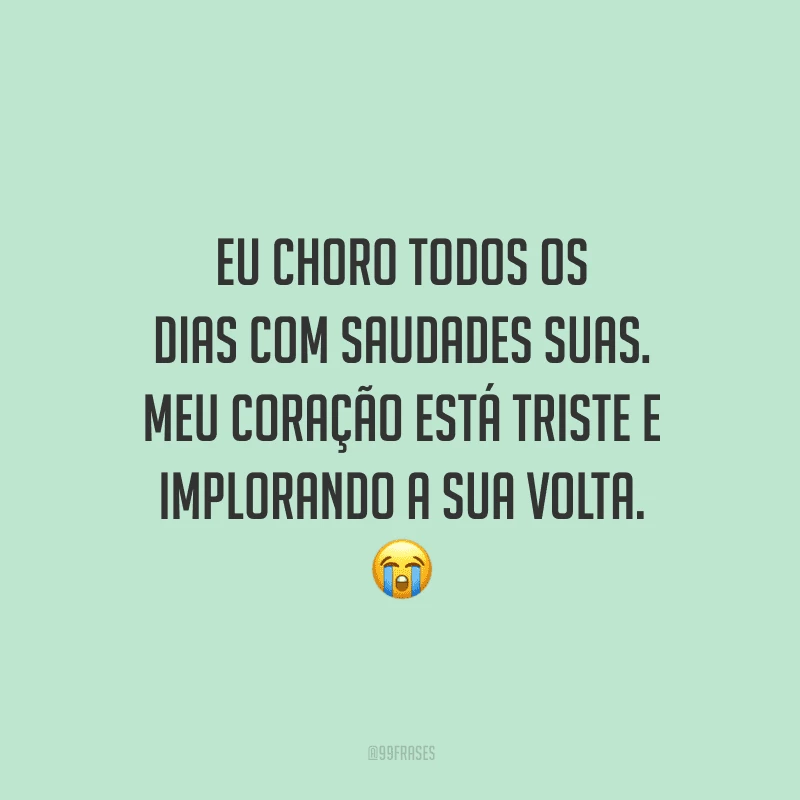 Eu choro todos os dias com saudades suas. Meu coração está triste e implorando a sua volta.