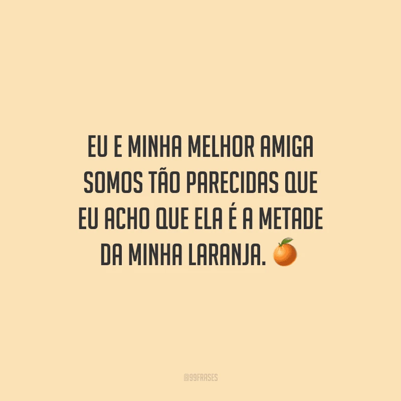 Eu e minha melhor amiga somos tão parecidas que eu acho que ela é a metade da minha laranja.