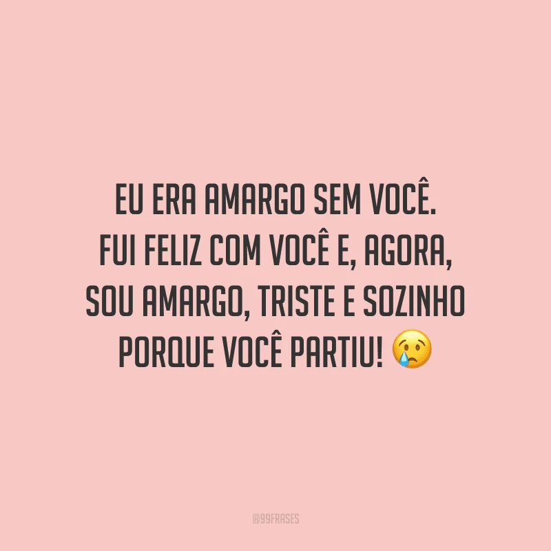 Eu era amargo sem você. Fui feliz com você e, agora, sou amargo, triste e sozinho porque você partiu! 