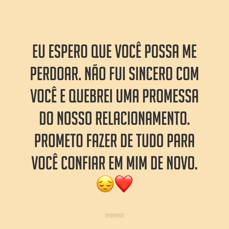 Eu espero que você possa me perdoar. Não fui sincero com você e quebrei uma promessa do nosso relacionamento. Prometo fazer de tudo para você confiar em mim de novo. ?❤