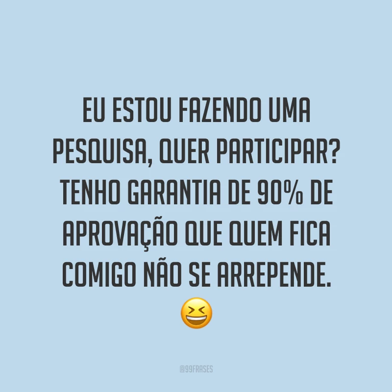 Eu estou fazendo uma pesquisa, quer participar?  Tenho garantia de 90% de aprovação que quem fica comigo não se arrepende. ?