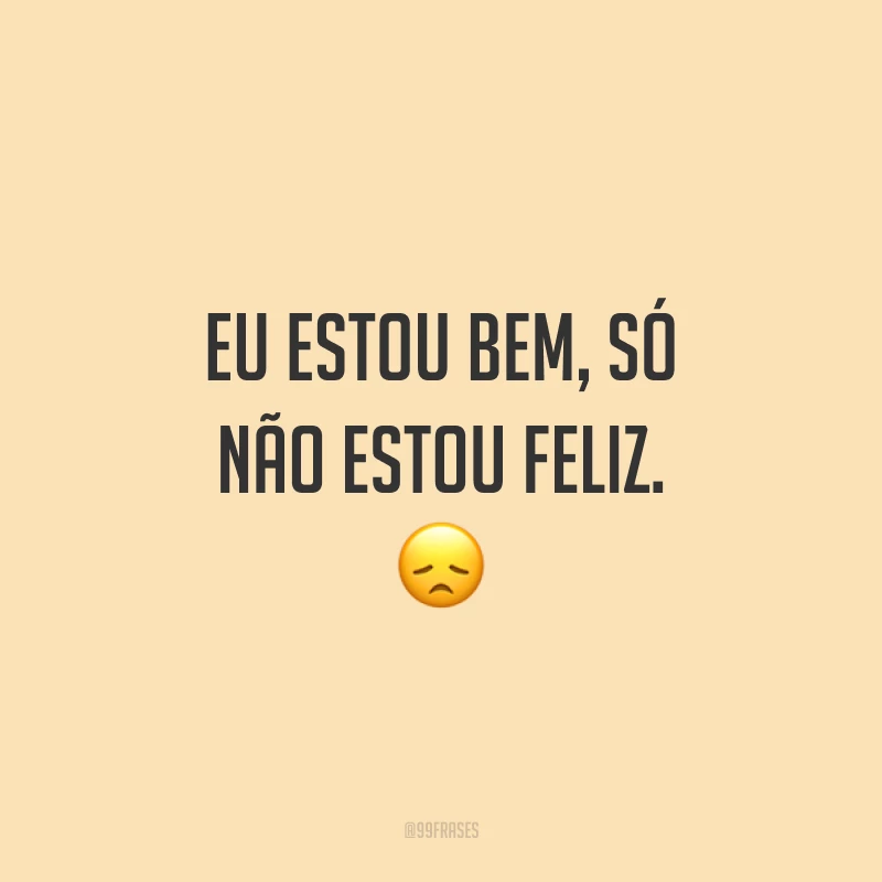 Eu estou bem, só não estou feliz. 😞