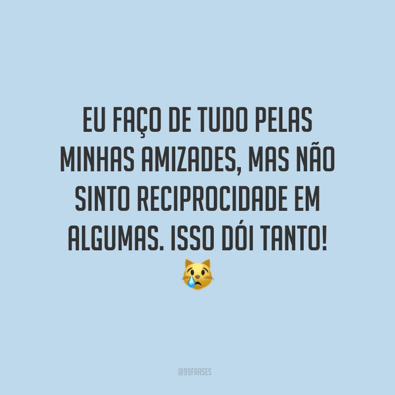 Eu faço de tudo pelas minhas amizades, mas não sinto reciprocidade em algumas. Isso dói tanto!