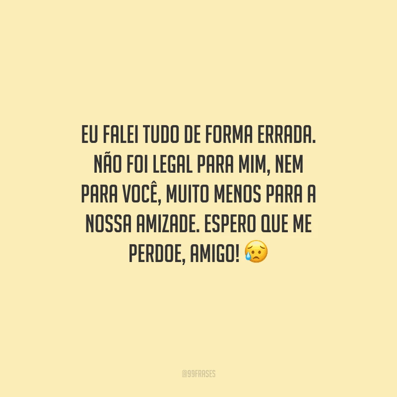 Eu falei tudo de forma errada. Não foi legal para mim, nem para você, muito menos para a nossa amizade. Espero que me perdoe, amigo! 