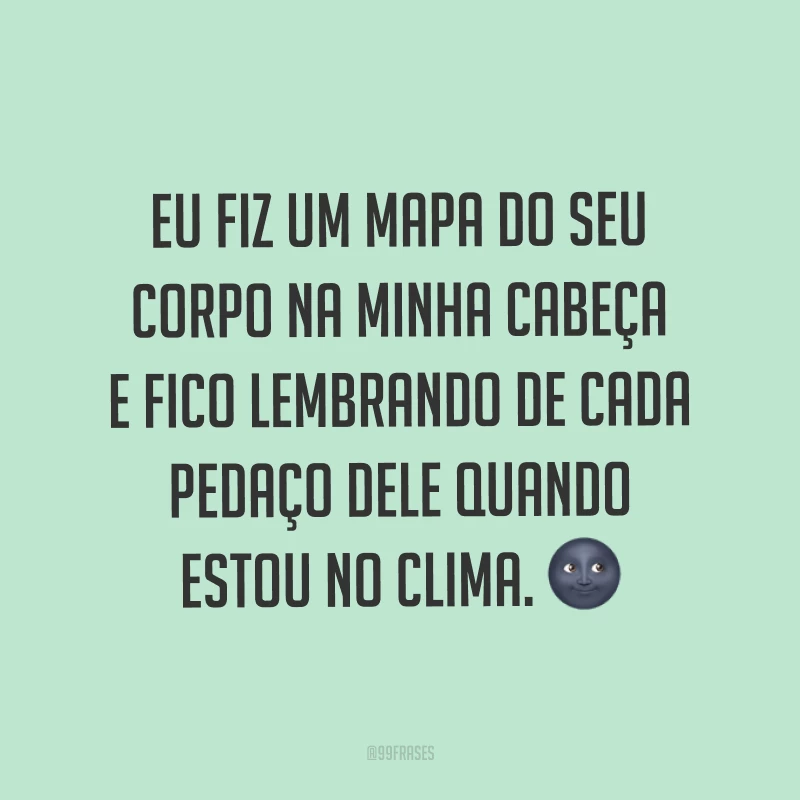 Eu fiz um mapa do seu corpo na minha cabeça e fico lembrando de cada pedaço dele quando estou no clima. ?