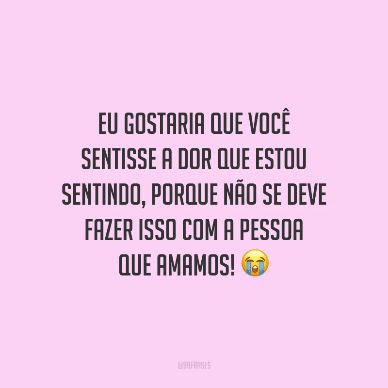 Eu gostaria que você sentisse a dor que estou sentindo, porque não se deve fazer isso com a pessoa que amamos! 