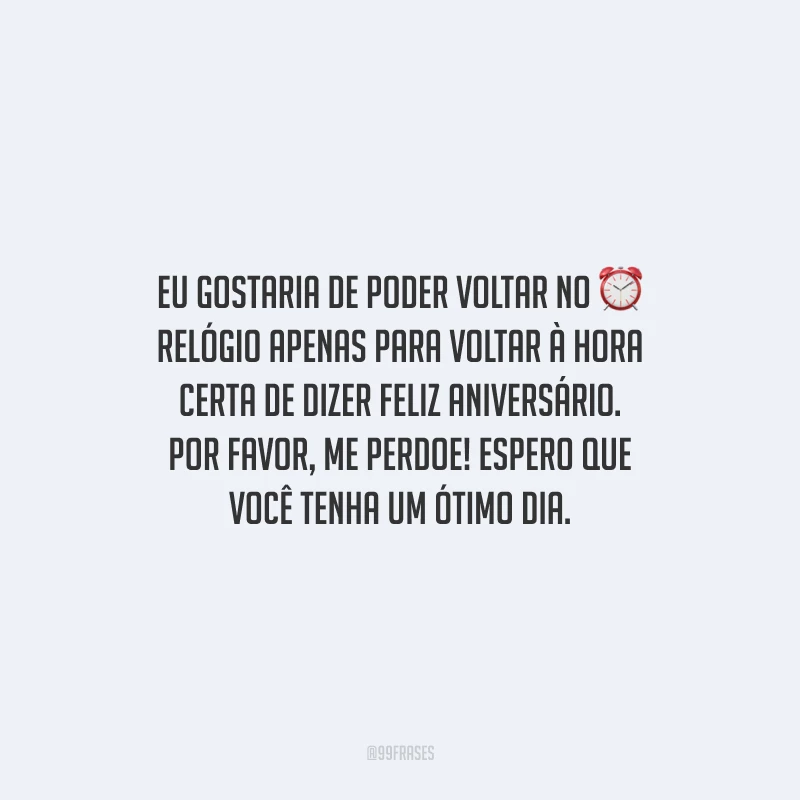 Eu gostaria de poder voltar no relógio apenas para voltar à hora certa de dizer feliz aniversário. Por favor, me perdoe! Espero que você tenha um ótimo dia.