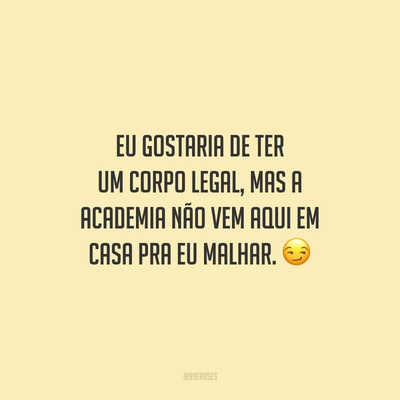 Eu gostaria de ter um corpo legal, mas a academia não vem aqui em casa pra eu malhar.