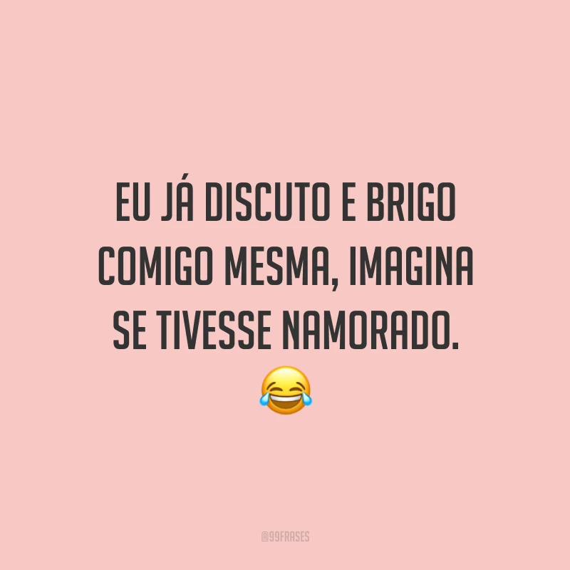 Eu já discuto e brigo comigo mesma, imagina se tivesse namorado. 😂