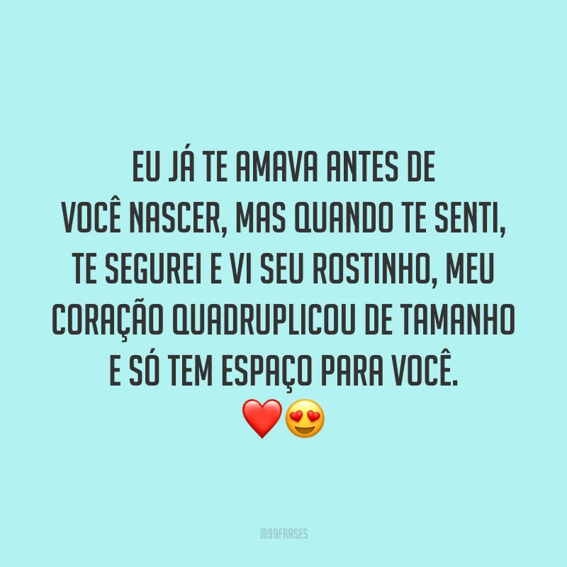 Eu já te amava antes de você nascer, mas quando te senti, te segurei e vi seu rostinho, meu coração quadruplicou de tamanho e só tem espaço para você.
