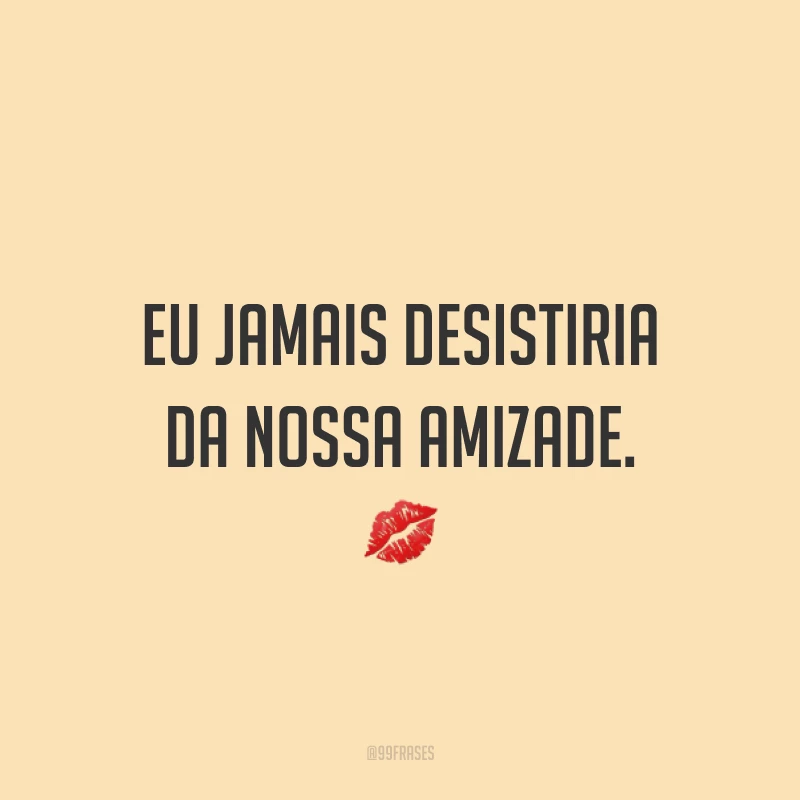 Eu jamais desistiria da nossa amizade. ?