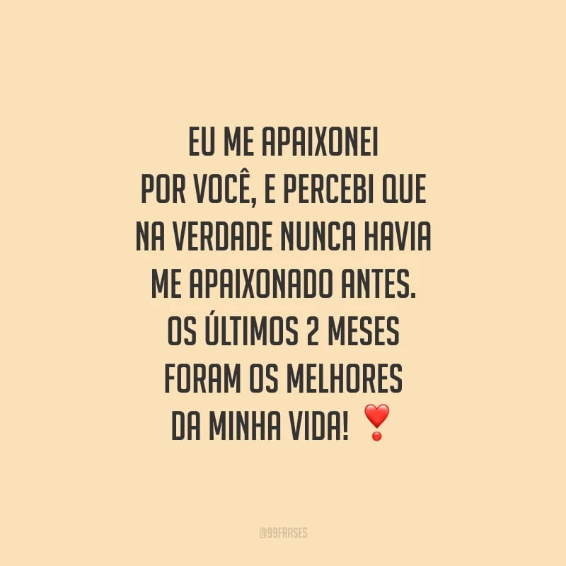 Eu me apaixonei por você, e percebi que na verdade nunca havia me apaixonado antes. Os últimos 2 meses foram os melhores da minha vida!