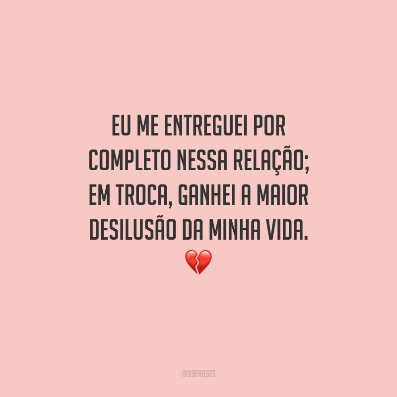 Eu me entreguei por completo nessa relação; em troca, ganhei a maior desilusão da minha vida. 