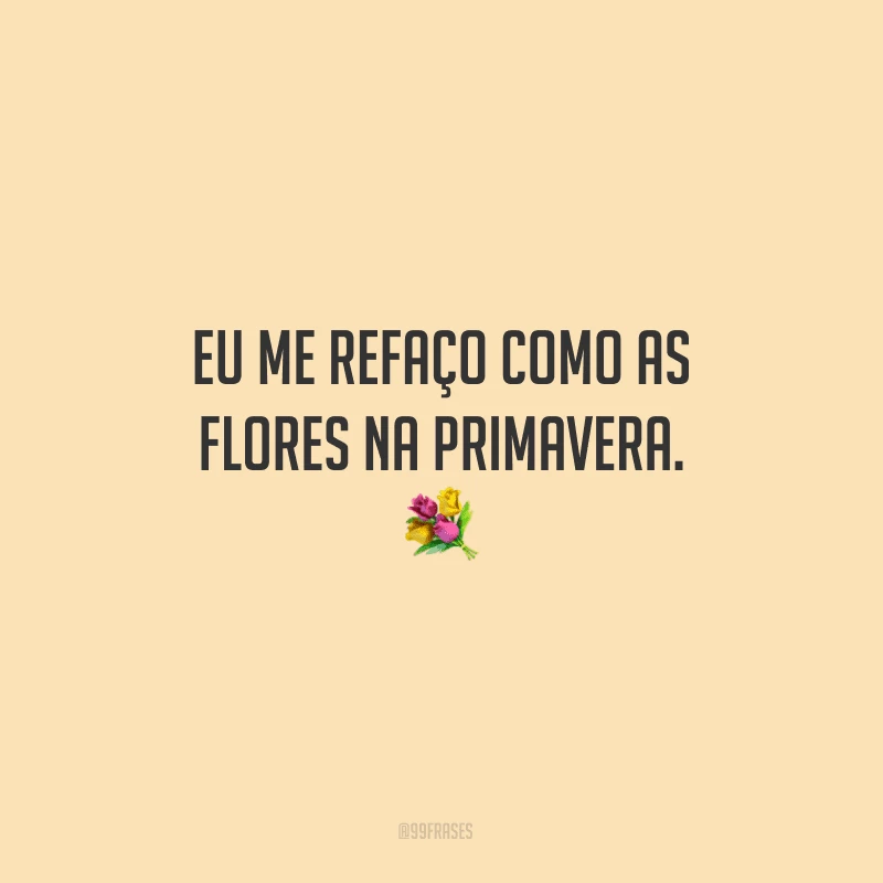 Eu me refaço como as flores na primavera.