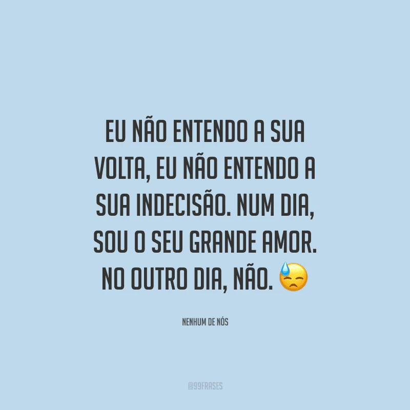 Eu não entendo a sua volta, eu não entendo a sua indecisão. Num dia, sou o seu grande amor. No outro dia, não.
