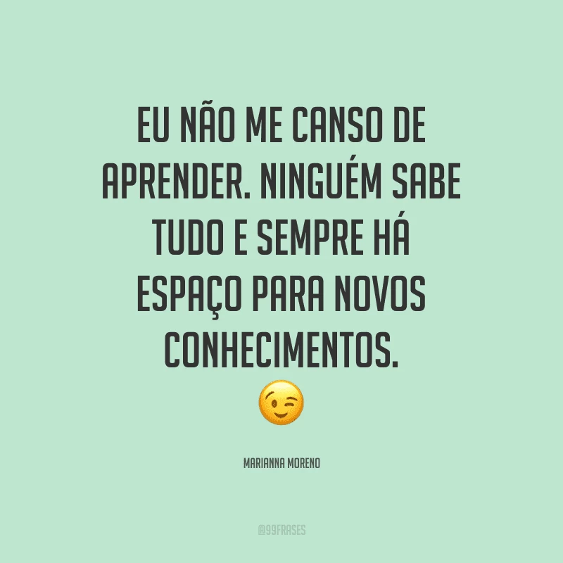 Eu não me canso de aprender. Ninguém sabe tudo e sempre há espaço para novos conhecimentos.