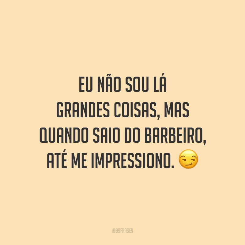 Eu não sou lá grandes coisas, mas quando saio do barbeiro, até me impressiono.