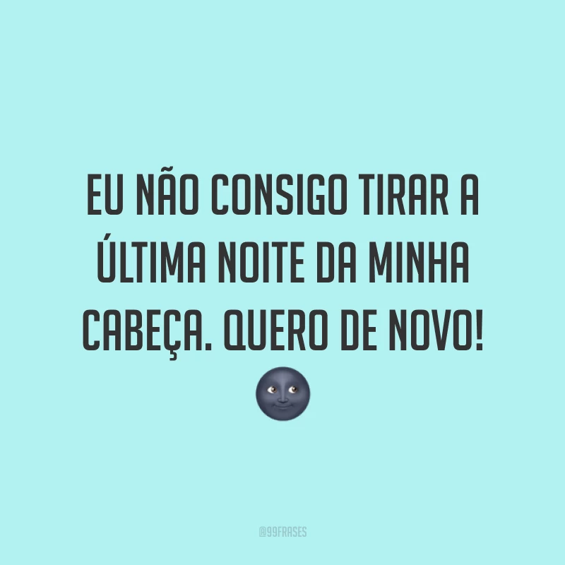 Eu não consigo tirar a última noite da minha cabeça. Quero de novo! 🌚