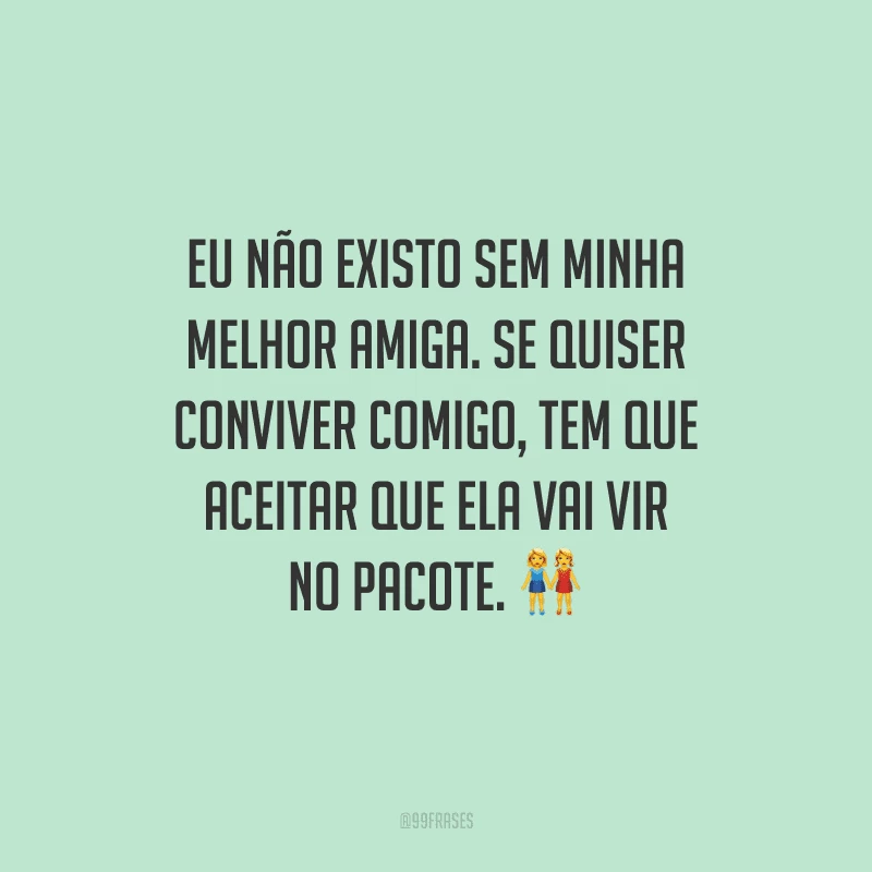 Eu não existo sem minha melhor amiga. Se quiser conviver comigo, tem que aceitar que ela vai vir no pacote.