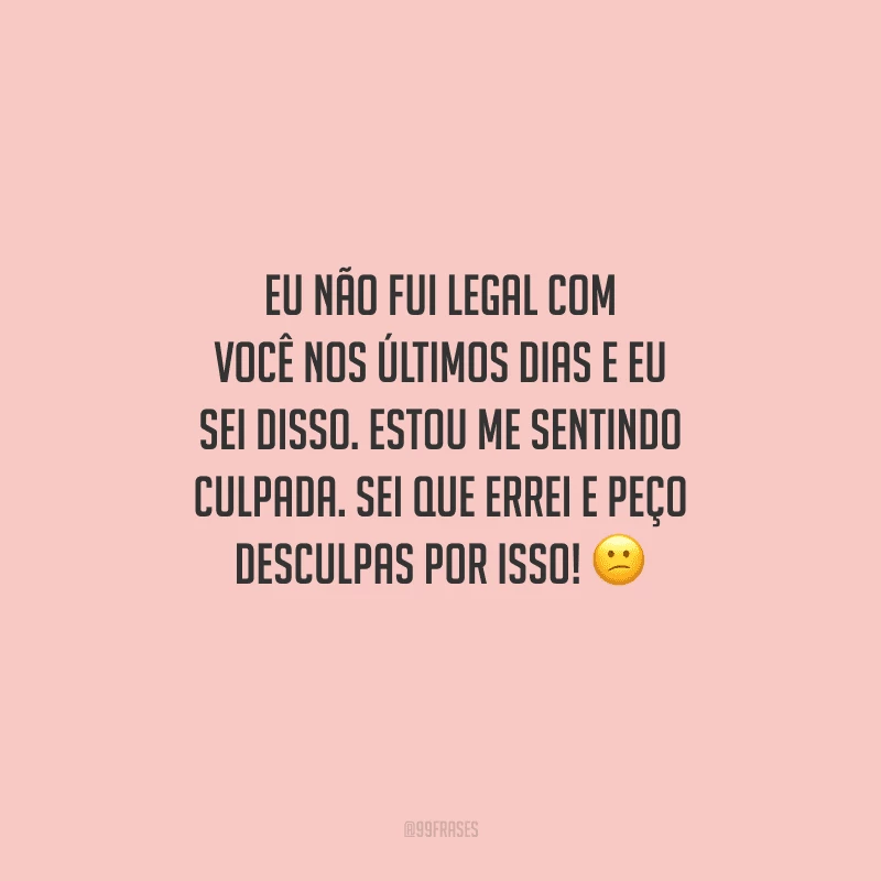 Eu não fui legal com você nos últimos dias e eu sei disso. Estou me sentindo culpada. Sei que errei e peço desculpas por isso! 