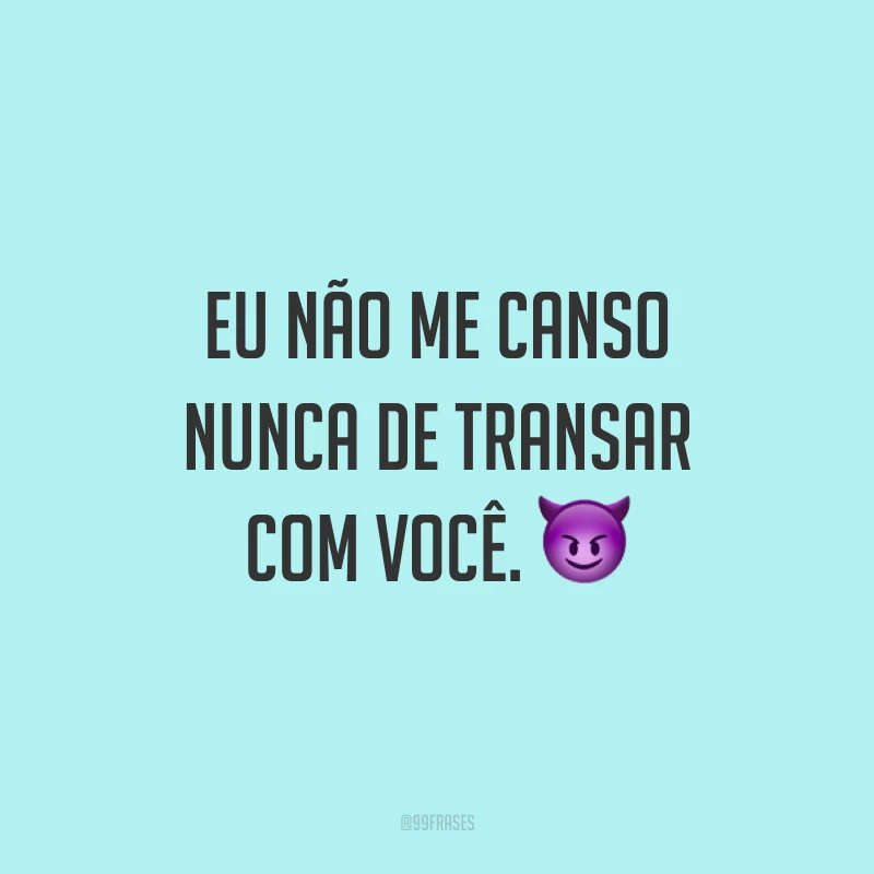 Eu não me canso nunca de transar com você. 😈