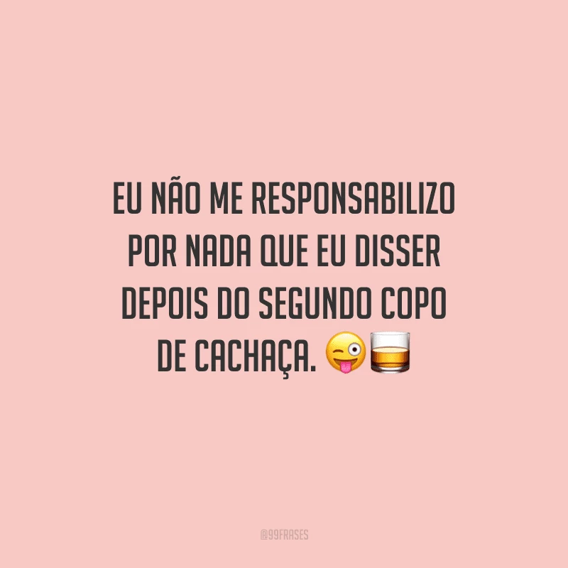 Eu não me responsabilizo por nada que eu disser depois do segundo copo de cachaça. 