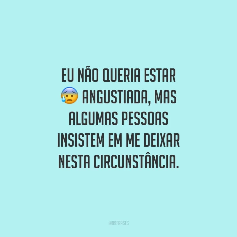 Eu não queria estar angustiada, mas algumas pessoas insistem em me deixar nesta circunstância.