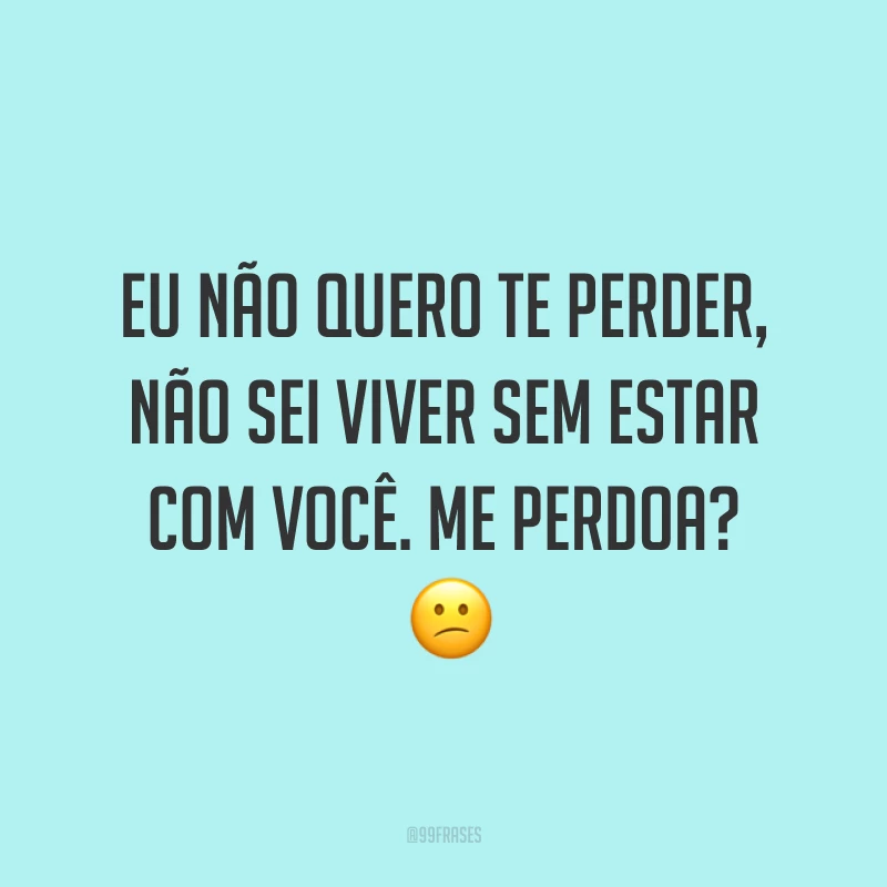 Eu não quero te perder, não sei viver sem estar com você. Me perdoa? ?