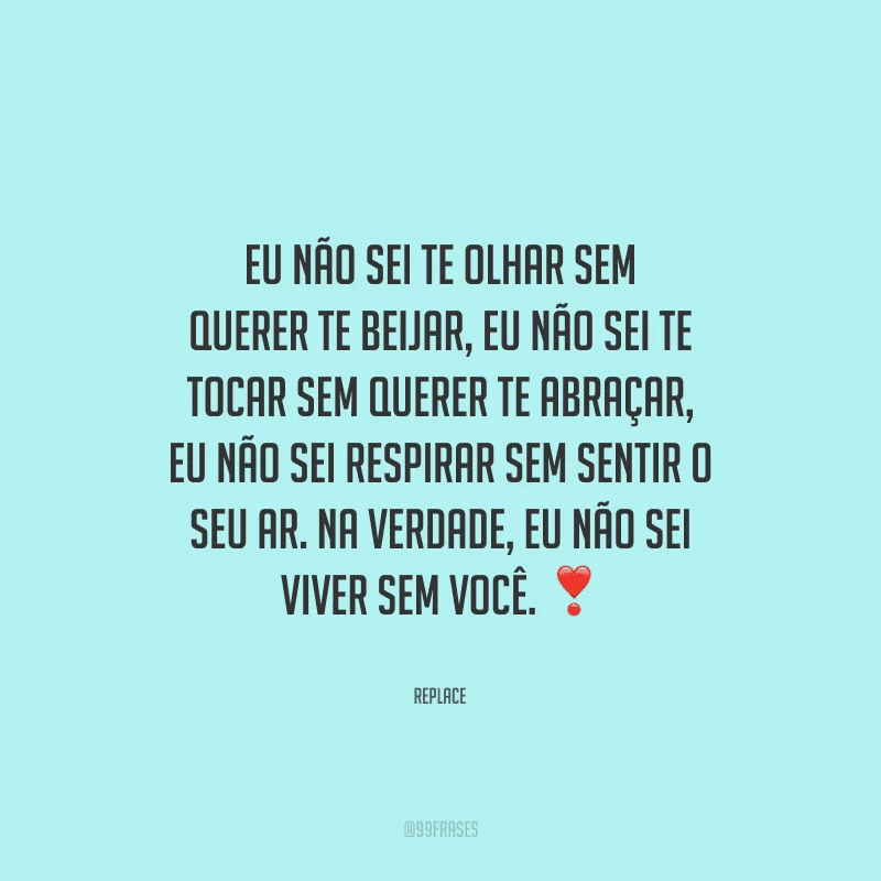 Eu não sei te olhar sem querer te beijar, eu não sei te tocar sem querer te abraçar, eu não sei respirar sem sentir o seu ar. Na verdade, eu não sei viver sem você. 