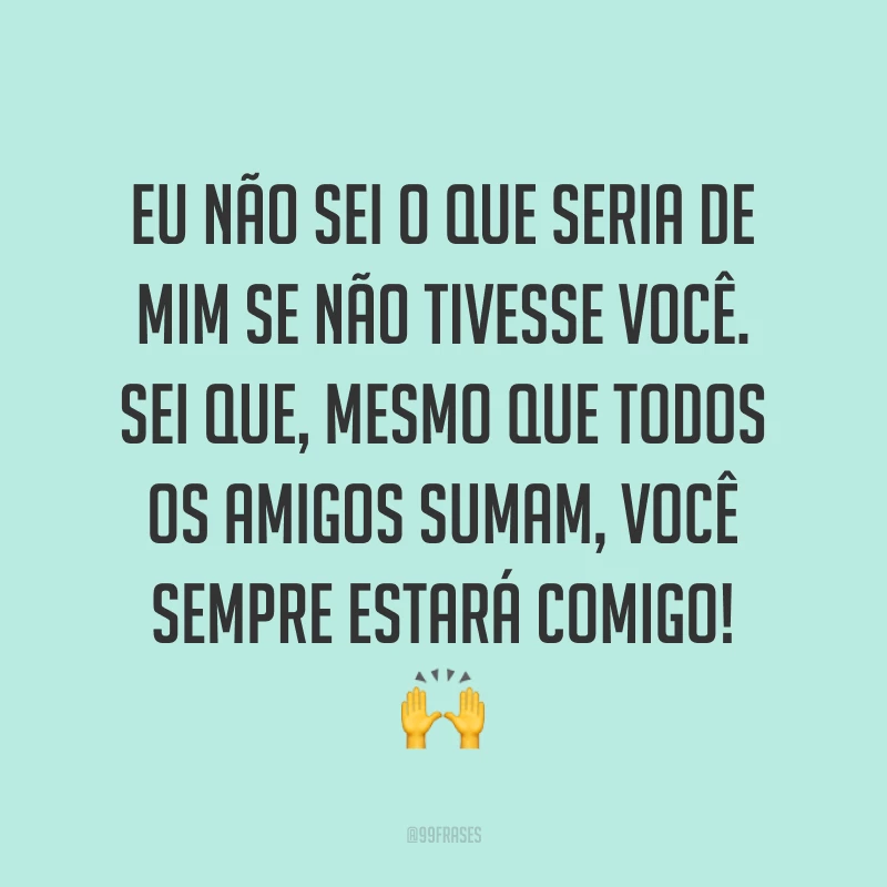 Eu não sei o que seria de mim se não tivesse você. Sei que, mesmo que todos os amigos sumam, você sempre estará comigo! ?