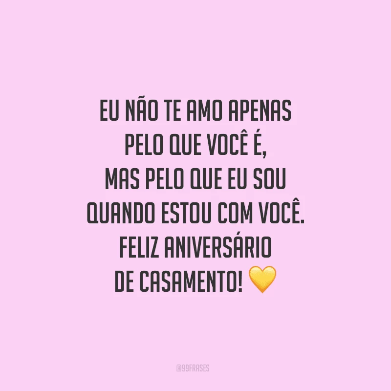 Eu não te amo apenas pelo que você é, mas pelo que eu sou quando estou com você. Feliz aniversário de casamento!