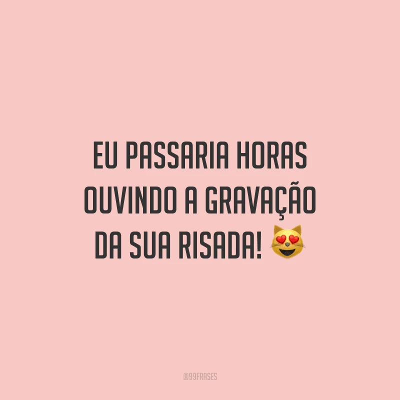 Eu passaria horas ouvindo a gravação da sua risada!