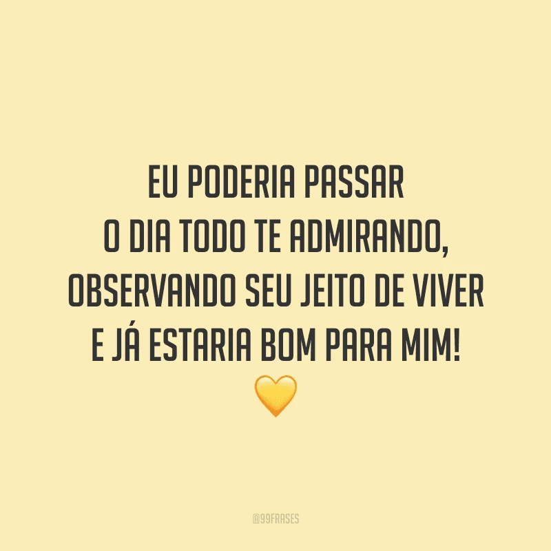 Eu poderia passar o dia todo te admirando, observando seu jeito de viver e já estaria bom para mim!