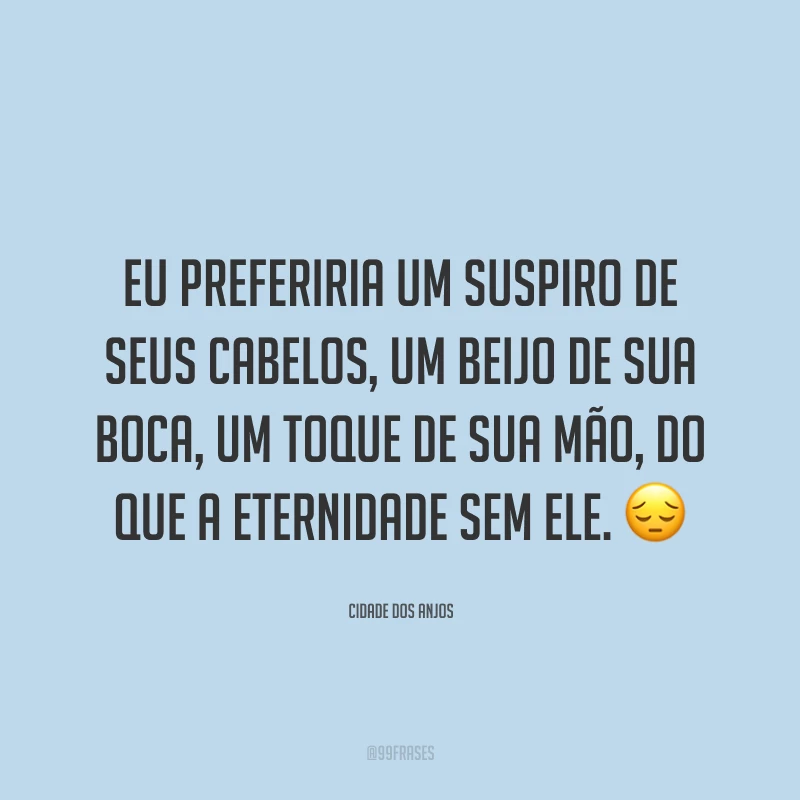 Eu preferiria um suspiro de seus cabelos, um beijo de sua boca, um toque de sua mão, do que a eternidade sem ele. 😔