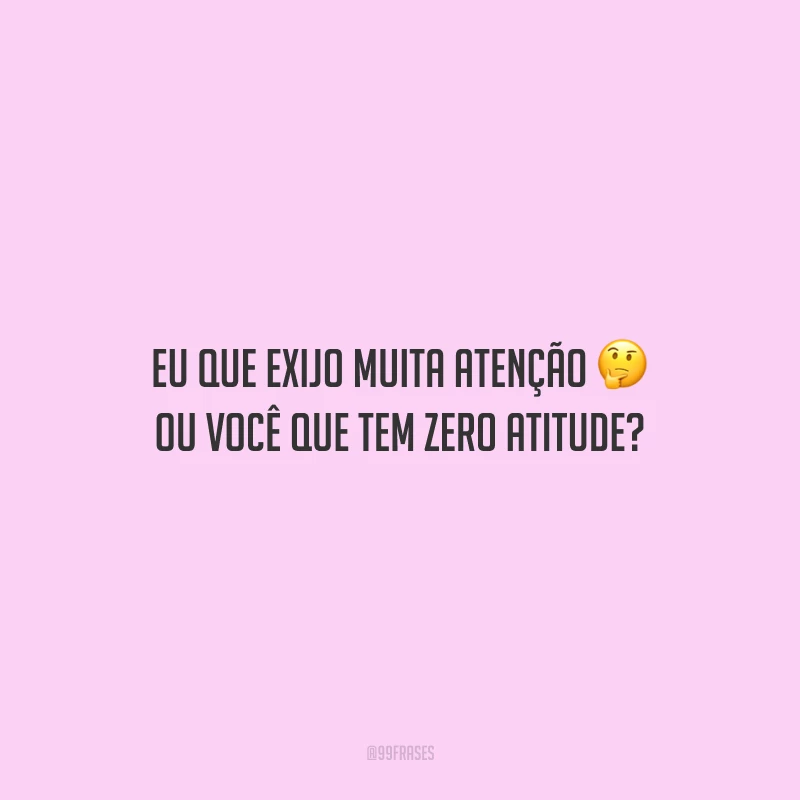 Eu que exijo muita atenção ou você que tem zero atitude?