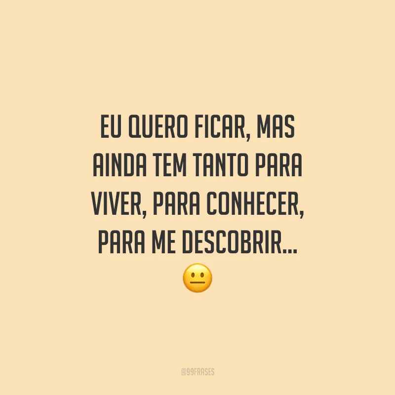 Eu quero ficar, mas ainda tem tanto para viver, para conhecer, para me descobrir...