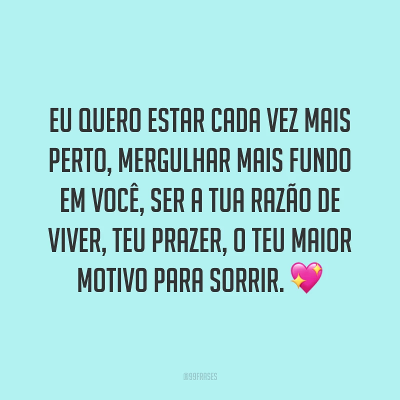 Eu quero estar cada vez mais perto, mergulhar mais fundo em você, ser a tua razão de viver, teu prazer, o teu maior motivo para sorrir. 💖