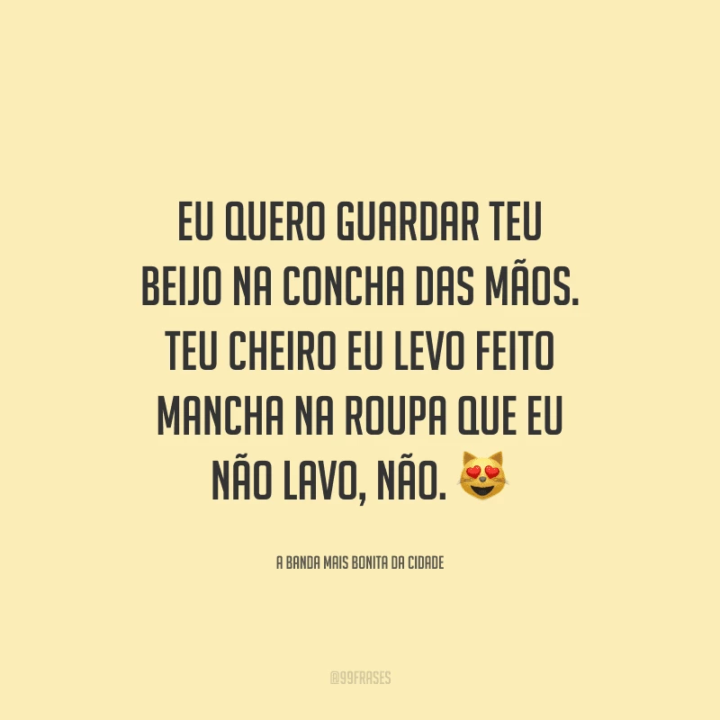 Eu quero guardar teu beijo na concha das mãos. Teu cheiro eu levo feito mancha na roupa que eu não lavo, não.