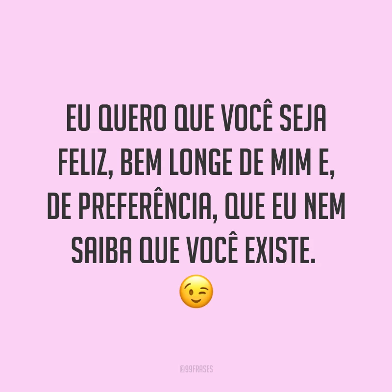 Eu quero que você seja feliz, bem longe de mim e, de preferência, que eu nem saiba que você existe. ?