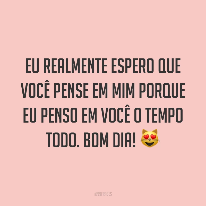 Eu realmente espero que você pense em mim porque eu penso em você o tempo todo. Bom dia! ?