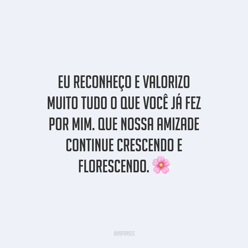 Eu reconheço e valorizo muito tudo o que você já fez por mim. Que nossa amizade continue crescendo e florescendo.