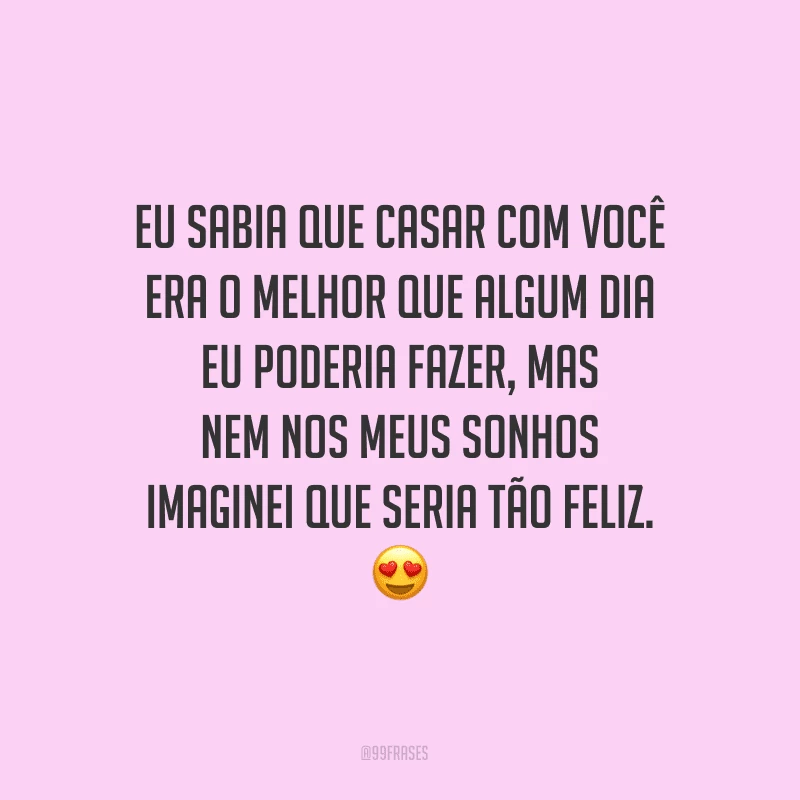 Eu sabia que casar com você era o melhor que algum dia eu poderia fazer, mas nem nos meus sonhos imaginei que seria tão feliz.
