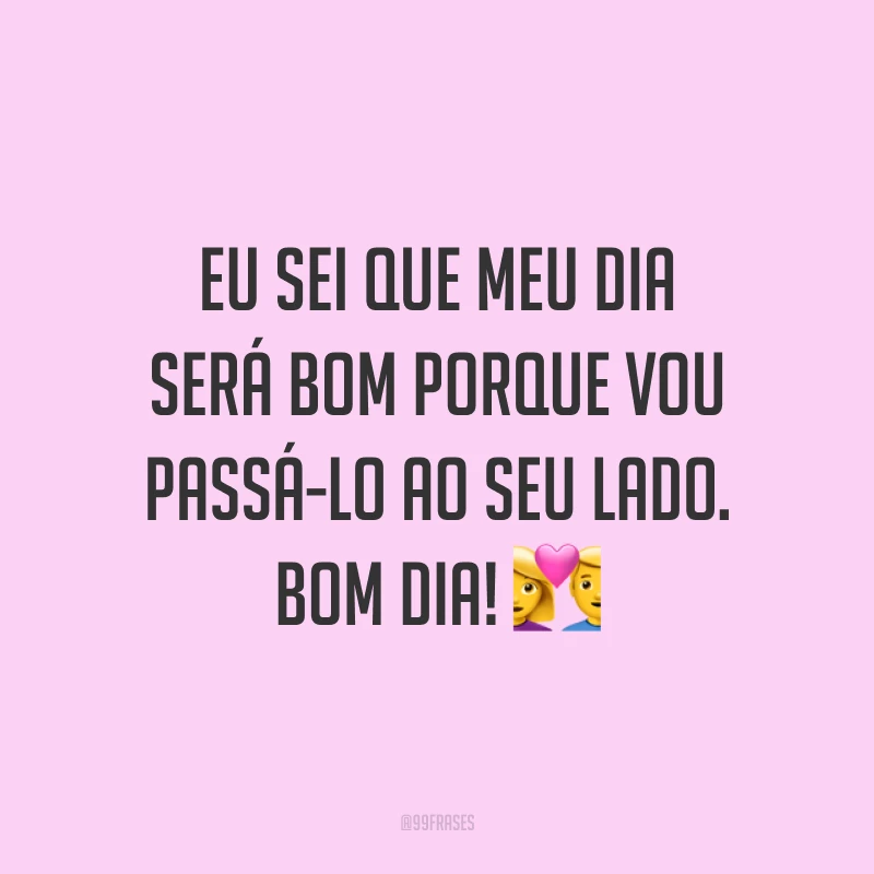 Eu sei que meu dia será bom porque vou passá-lo ao seu lado. Bom dia! ?