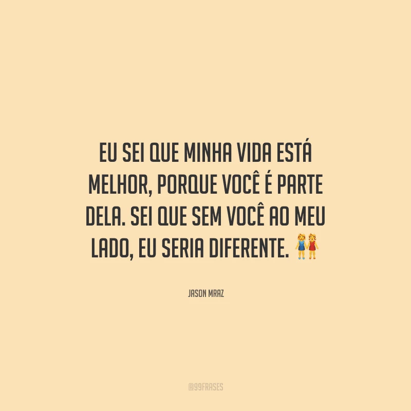 Eu sei que minha vida está melhor, porque você é parte dela. Sei que sem você ao meu lado, eu seria diferente. 