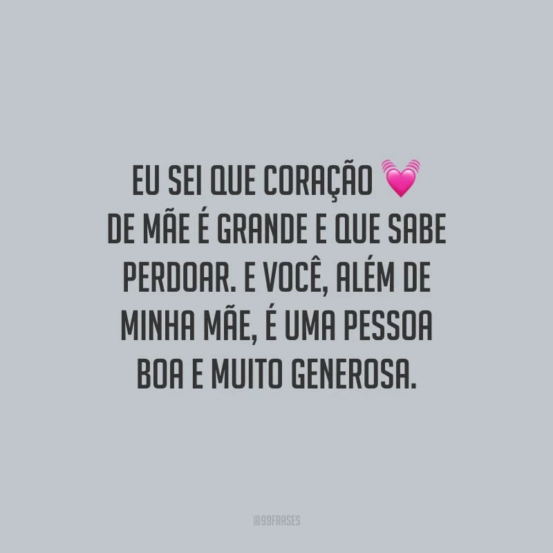 Eu sei que coração de mãe é grande e que sabe perdoar. E você, além de minha mãe, é uma pessoa boa e muito generosa.