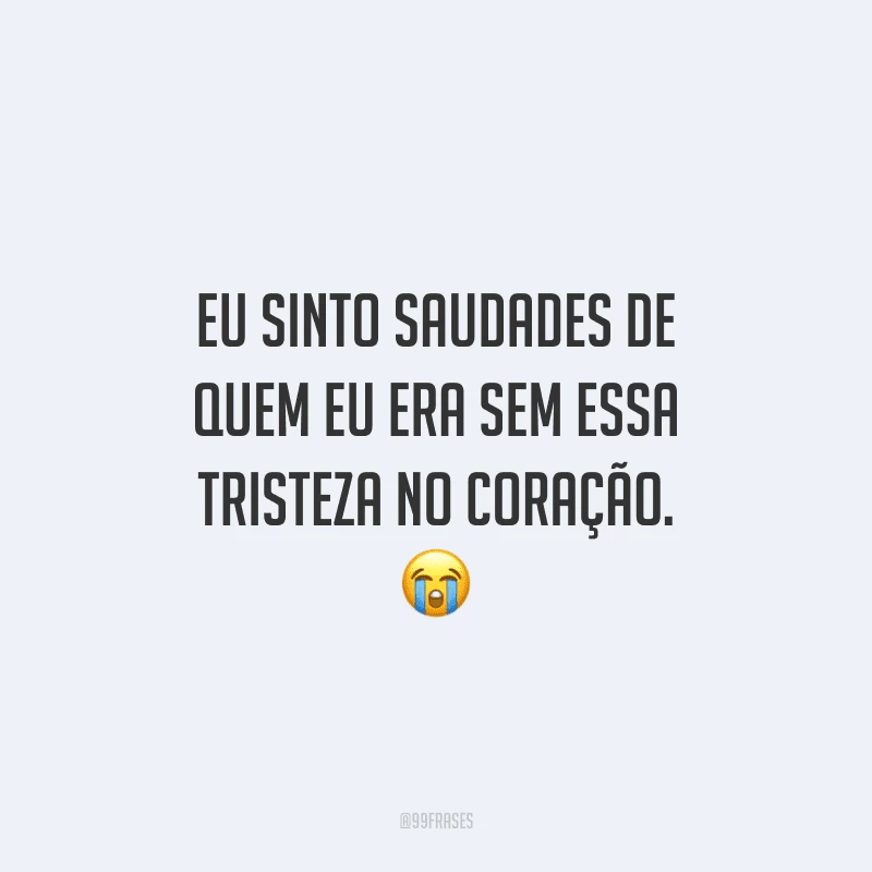 Eu sinto saudades de quem eu era sem essa tristeza no coração.