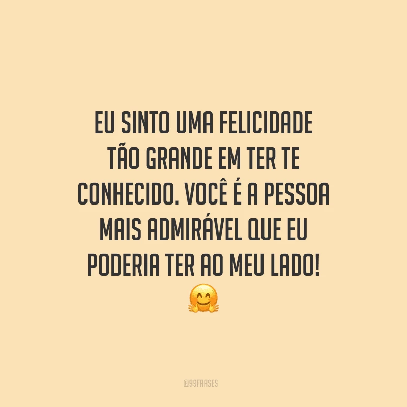 Eu sinto uma felicidade tão grande em ter te conhecido. Você é a pessoa mais admirável que eu poderia ter ao meu lado!