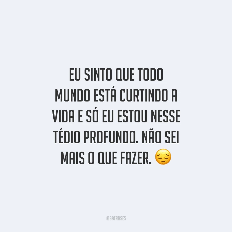 Eu sinto que todo mundo está curtindo a vida e só eu estou nesse tédio profundo. Não sei mais o que fazer.