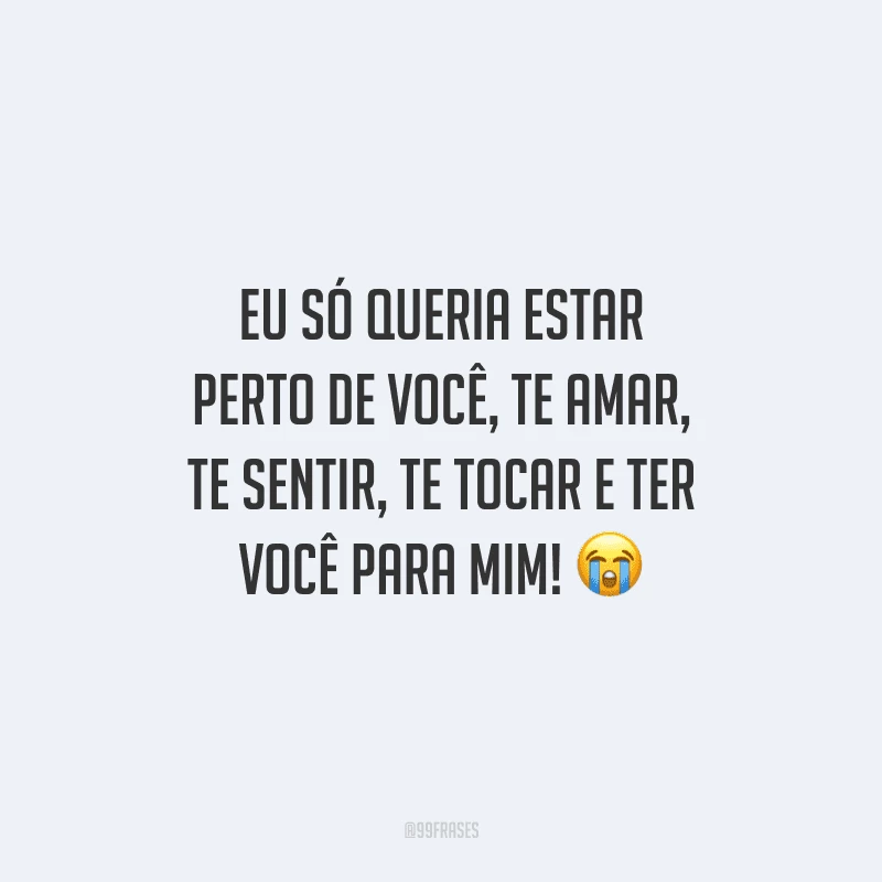 Eu só queria estar perto de você, te amar, te sentir, te tocar e ter você para mim! 