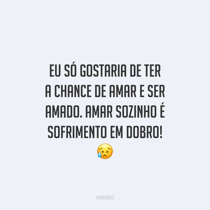 Eu só gostaria de ter a chance de amar e ser amado. Amar sozinho é sofrimento em dobro! 